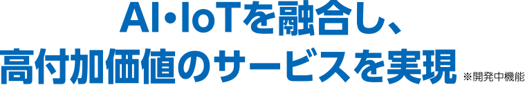 AI・IoTを融合し、高付加価値のサービスを実現